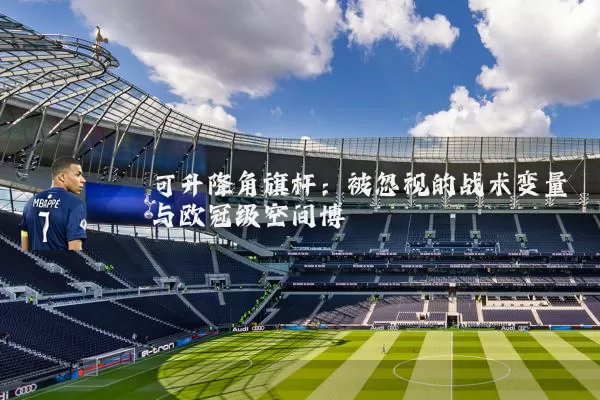 可升降角旗杆:被忽视的战术变量与欧冠级空间博弈
